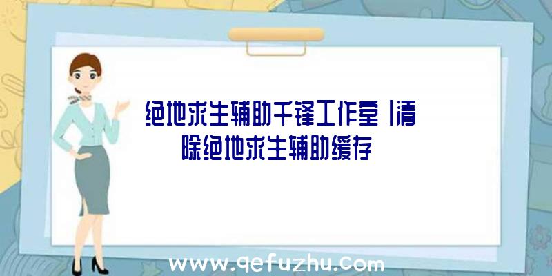 「绝地求生辅助千锋工作室」|清除绝地求生辅助缓存